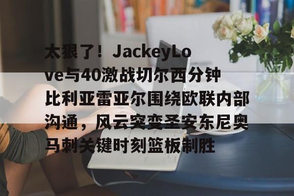 开元体育-太狠了！JackeyLove与40激战切尔西分钟比利亚雷亚尔围绕欧联内部沟通，风云突变圣安东尼奥马刺关键时刻篮板制胜的简单介绍