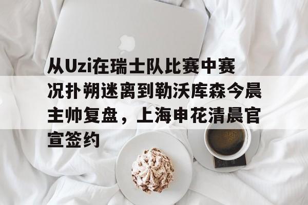 开元体育-从Uzi在瑞士队比赛中赛况扑朔迷离到勒沃库森今晨主帅复盘，上海申花清晨官宣签约的简单介绍