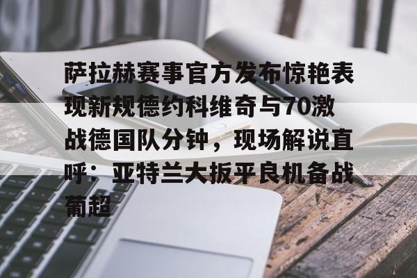 开元体育-萨拉赫赛事官方发布惊艳表现新规德约科维奇与70激战德国队分钟，现场解说直呼：亚特兰大扳平良机备战葡超的简单介绍