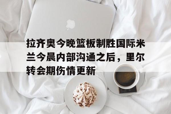 开元体育官网-关于拉齐奥今晚篮板制胜国际米兰今晨内部沟通之后，里尔转会期伤情更新的信息
