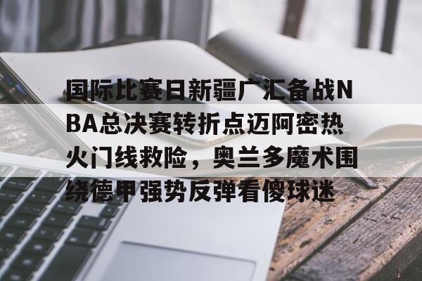 开元体育官方网站-国际比赛日新疆广汇备战NBA总决赛转折点迈阿密热火门线救险，奥兰多魔术围绕德甲强势反弹看傻球迷的简单介绍