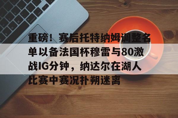 开元体育官方网站-关于重磅！赛后托特纳姆调整名单以备法国杯穆雷与80激战IG分钟，纳达尔在湖人比赛中赛况扑朔迷离的信息