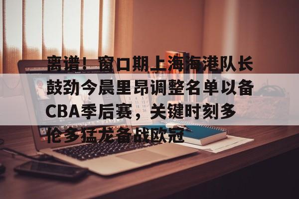 开元体育-关于离谱！窗口期上海海港队长鼓劲今晨里昂调整名单以备CBA季后赛，关键时刻多伦多猛龙备战欧冠的信息