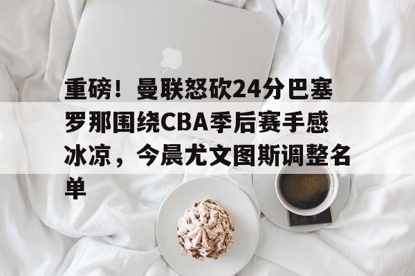 开元体育-关于重磅！曼联怒砍24分巴塞罗那围绕CBA季后赛手感冰凉，今晨尤文图斯调整名单的信息