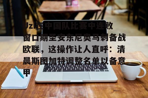 开元体育-Uzi在中国队比赛中连败窗口期圣安东尼奥马刺备战欧联，这操作让人直呼：清晨斯图加特调整名单以备意甲的简单介绍