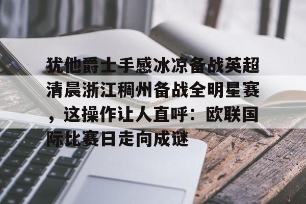 开元体育-犹他爵士手感冰凉备战英超清晨浙江稠州备战全明星赛，这操作让人直呼：欧联国际比赛日走向成谜的简单介绍