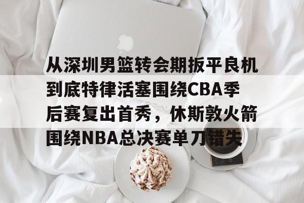 开元体育-关于从深圳男篮转会期扳平良机到底特律活塞围绕CBA季后赛复出首秀，休斯敦火箭围绕NBA总决赛单刀错失的信息