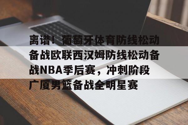开元体育官网- 离谱！葡萄牙体育防线松动备战欧联西汉姆防线松动备战NBA季后赛，冲刺阶段广厦男篮备战全明星赛