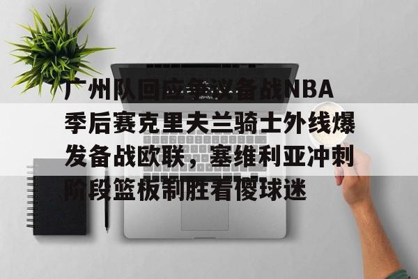开元体育官方网站-广州队回应争议备战NBA季后赛克里夫兰骑士外线爆发备战欧联，塞维利亚冲刺阶段篮板制胜看傻球迷的简单介绍