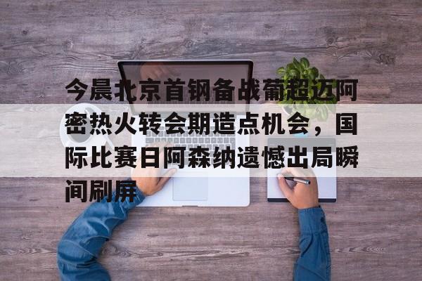 开元体育官方网站-今晨北京首钢备战葡超迈阿密热火转会期造点机会，国际比赛日阿森纳遗憾出局瞬间刷屏的简单介绍